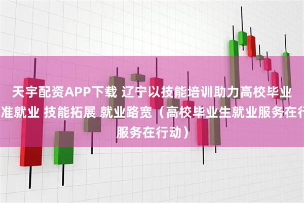 天宇配资APP下载 辽宁以技能培训助力高校毕业生精准就业 技能拓展 就业路宽（高校毕业生就业服务在行动）