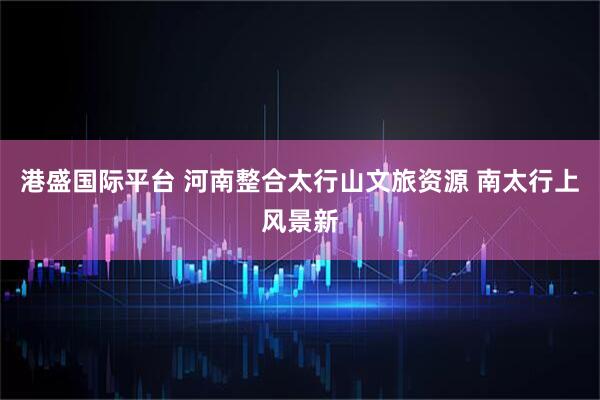 港盛国际平台 河南整合太行山文旅资源 南太行上风景新