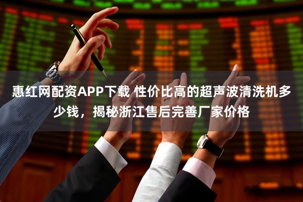 惠红网配资APP下载 性价比高的超声波清洗机多少钱，揭秘浙江售后完善厂家价格