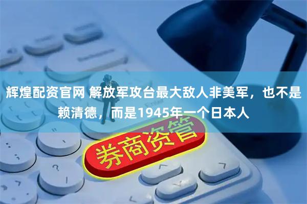 辉煌配资官网 解放军攻台最大敌人非美军，也不是赖清德，而是1945年一个日本人
