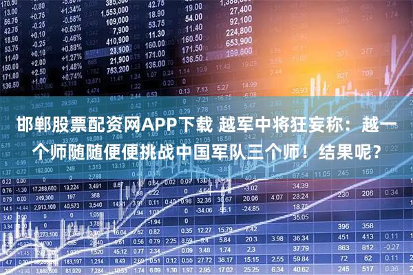 邯郸股票配资网APP下载 越军中将狂妄称：越一个师随随便便挑战中国军队三个师！结果呢？