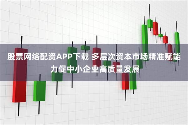 股票网络配资APP下载 多层次资本市场精准赋能 力促中小企业高质量发展