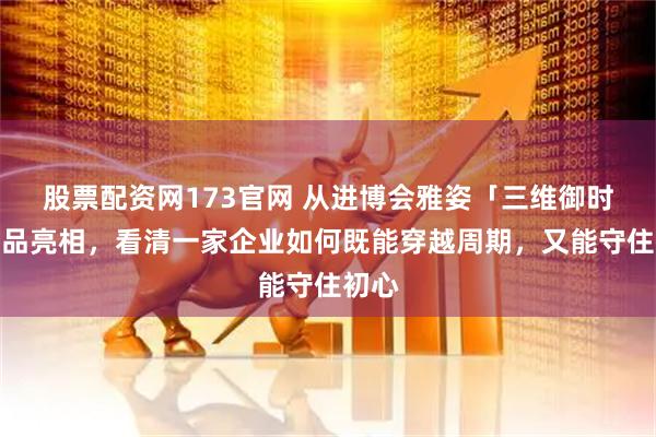 股票配资网173官网 从进博会雅姿「三维御时」新品亮相，看清一家企业如何既能穿越周期，又能守住初心