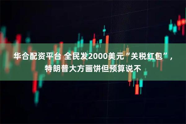 华合配资平台 全民发2000美元“关税红包”,特朗普大方画饼但预算说不