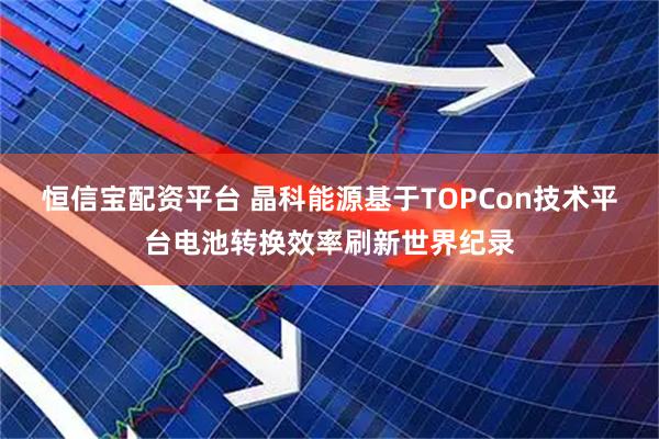 恒信宝配资平台 晶科能源基于TOPCon技术平台电池转换效率刷新世界纪录