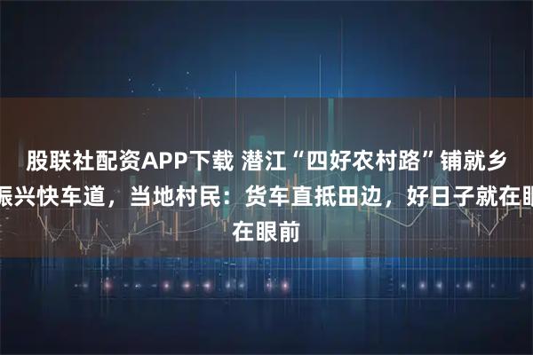 股联社配资APP下载 潜江“四好农村路”铺就乡村振兴快车道，当地村民：货车直抵田边，好日子就在眼前