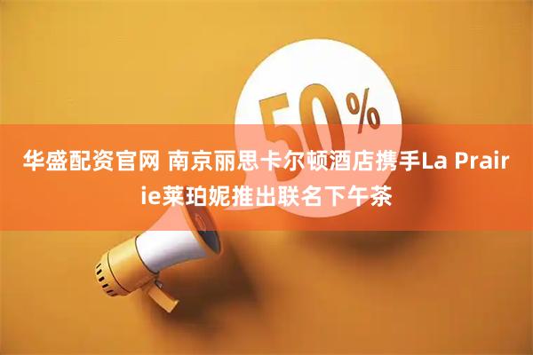 华盛配资官网 南京丽思卡尔顿酒店携手La Prairie莱珀妮推出联名下午茶