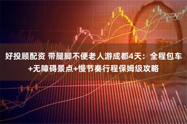 好投顾配资 带腿脚不便老人游成都4天:全程包车+无障碍景点+慢节奏行程保姆级攻略