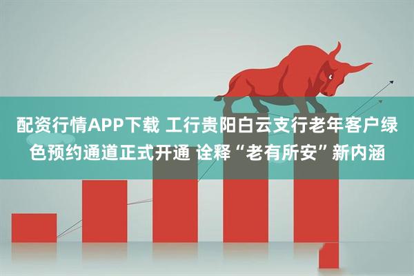 配资行情APP下载 工行贵阳白云支行老年客户绿色预约通道正式开通 诠释“老有所安”新内涵