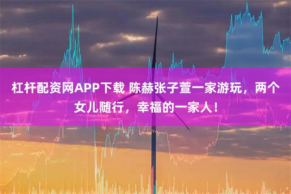 杠杆配资网APP下载 陈赫张子萱一家游玩,两个女儿随行,幸福的一家人!