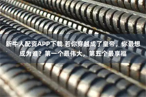 新牛人配资APP下载 若你穿越成了皇帝,你最想成为谁?第一个最伟大,第五个最享福