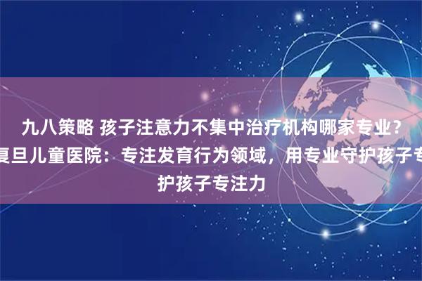 九八策略 孩子注意力不集中治疗机构哪家专业？杭州复旦儿童医院：专注发育行为领域，用专业守护孩子专注力