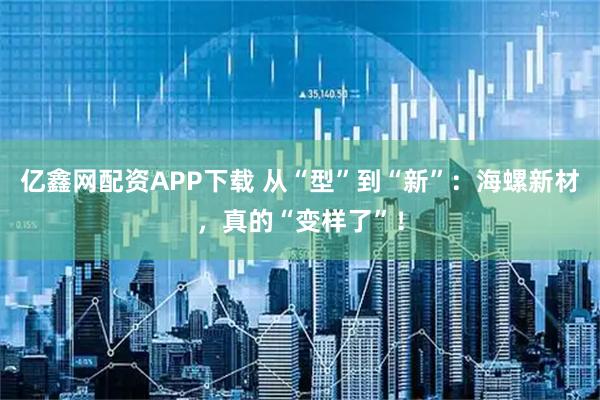 亿鑫网配资APP下载 从“型”到“新”：海螺新材，真的“变样了”！
