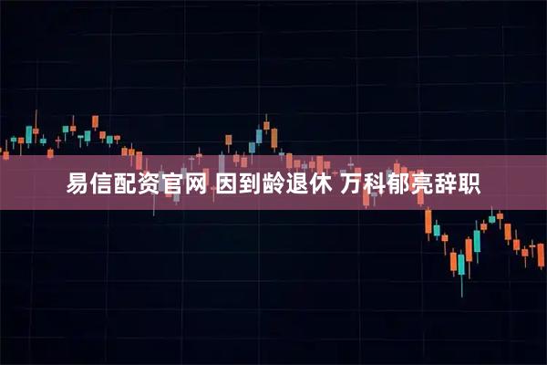 易信配资官网 因到龄退休 万科郁亮辞职