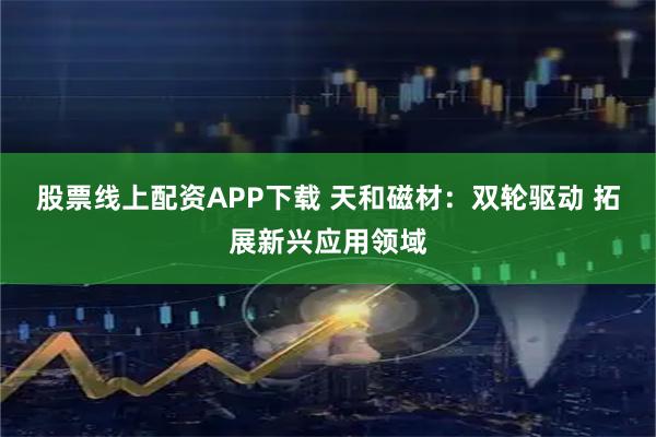 股票线上配资APP下载 天和磁材：双轮驱动 拓展新兴应用领域