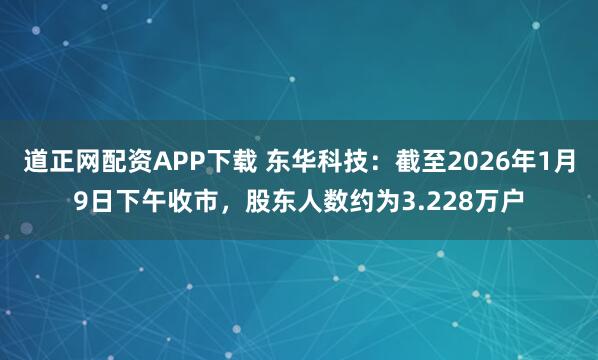 道正网配资APP下载 东华科技：截至2026年1月9日下午收市，股东人数约为3.228万户