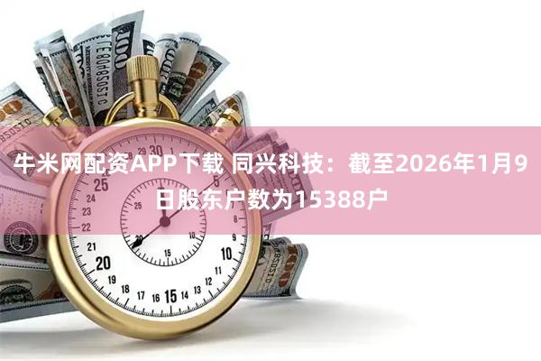 牛米网配资APP下载 同兴科技：截至2026年1月9日股东户数为15388户