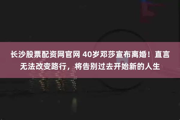 长沙股票配资网官网 40岁邓莎宣布离婚！直言无法改变路行，将告别过去开始新的人生