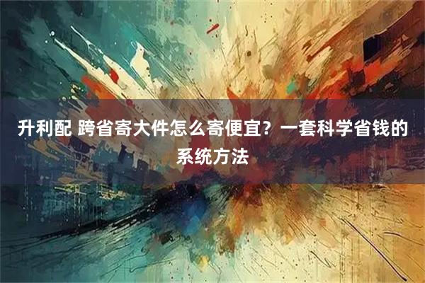 升利配 跨省寄大件怎么寄便宜？一套科学省钱的系统方法