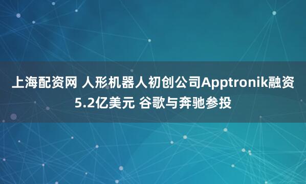 上海配资网 人形机器人初创公司Apptronik融资5.2亿美元 谷歌与奔驰参投