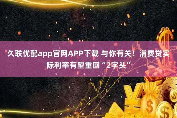 久联优配app官网APP下载 与你有关！消费贷实际利率有望重回“2字头”