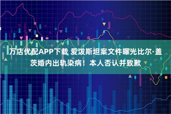万店优配APP下载 爱泼斯坦案文件曝光比尔·盖茨婚内出轨染病！本人否认并致歉