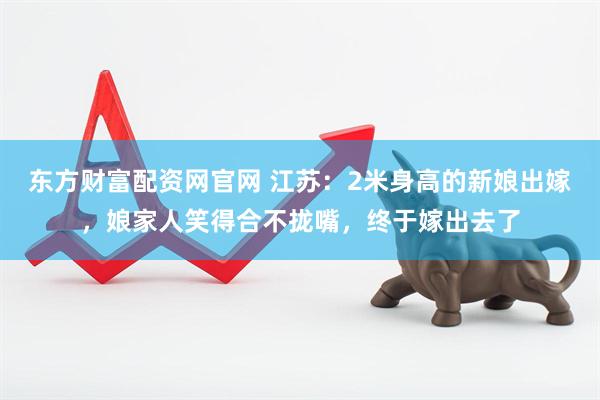 东方财富配资网官网 江苏：2米身高的新娘出嫁，娘家人笑得合不拢嘴，终于嫁出去了