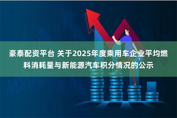 豪泰配资平台 关于2025年度乘用车企业平均燃料消耗量与新能源汽车积分情况的公示