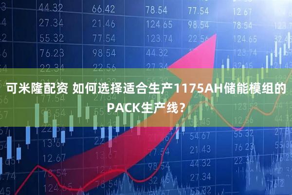 可米隆配资 如何选择适合生产1175AH储能模组的PACK生产线?