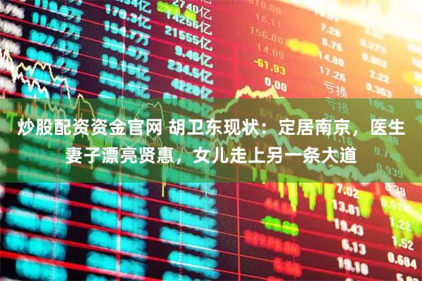 炒股配资资金官网 胡卫东现状：定居南京，医生妻子漂亮贤惠，女儿走上另一条大道