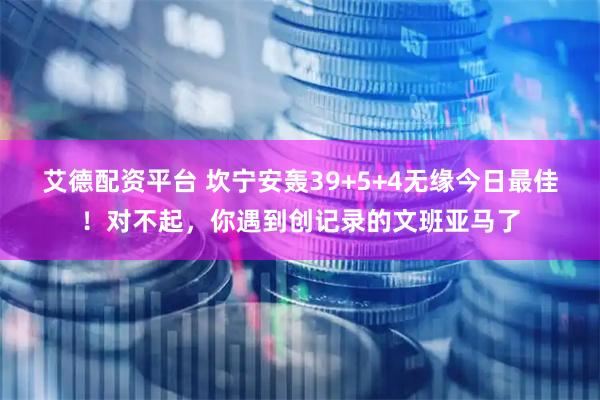 艾德配资平台 坎宁安轰39+5+4无缘今日最佳！对不起，你遇到创记录的文班亚马了