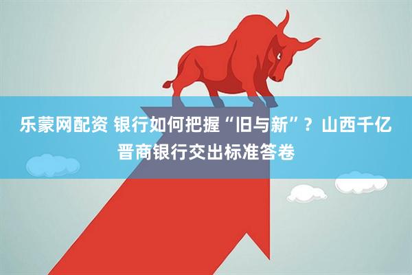 乐蒙网配资 银行如何把握“旧与新”？山西千亿晋商银行交出标准答卷